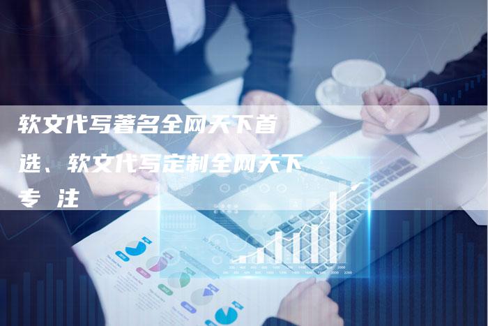 软文代写著名全网天下首 选、软文代写定制全网天下专 注