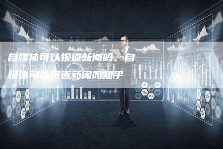 自媒体可以报道新闻吗、自媒体可以报道新闻吗知乎