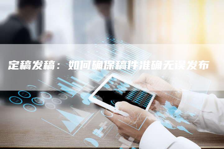 定稿发稿：如何确保稿件准确无误发布