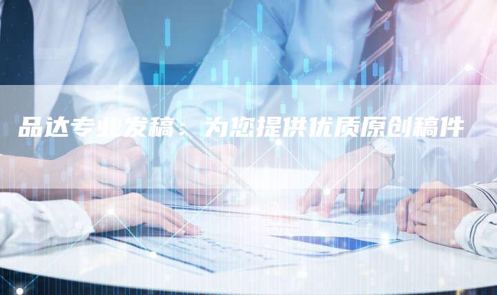 品达专业发稿：为您提供优质原创稿件