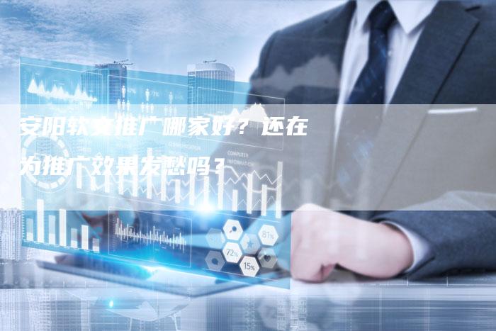 安阳软文推广哪家好？还在为推广效果发愁吗？