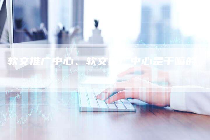软文推广中心、软文推广中心是干嘛的
