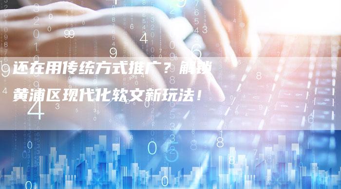 还在用传统方式推广？解锁黄浦区现代化软文新玩法！