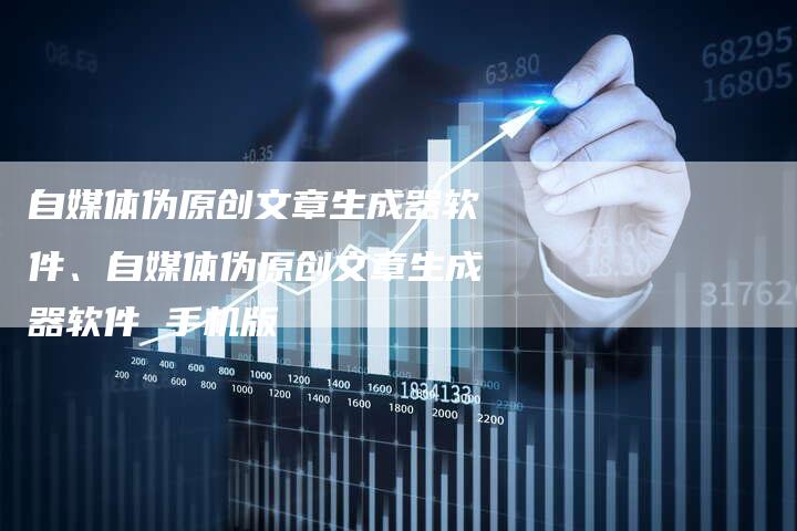 自媒体伪原创文章生成器软件、自媒体伪原创文章生成器软件 手机版