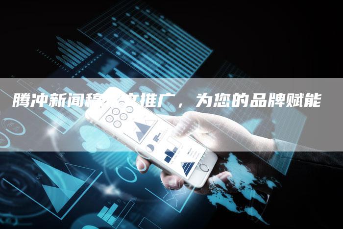 腾冲新闻稿软文推广，为您的品牌赋能