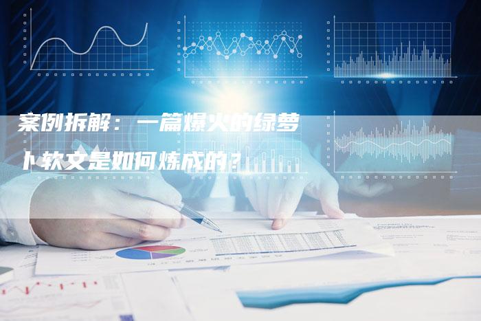 案例拆解：一篇爆火的绿萝卜软文是如何炼成的？
