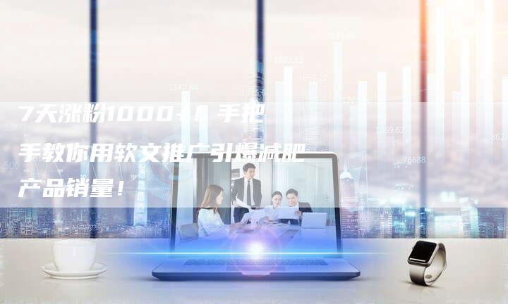 7天涨粉1000+！手把手教你用软文推广引爆减肥产品销量！
