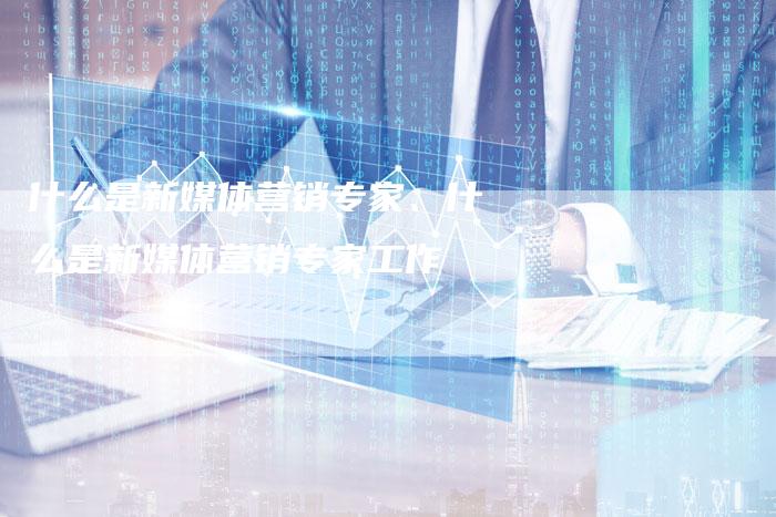 什么是新媒体营销专家、什么是新媒体营销专家工作
