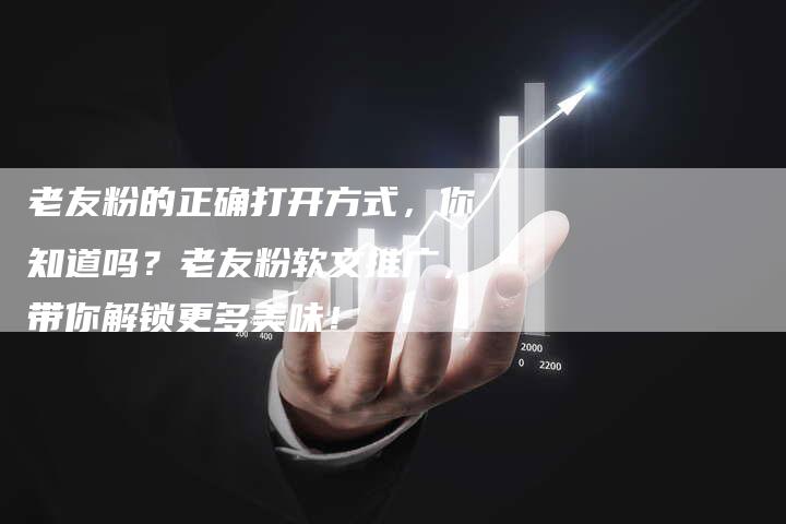 老友粉的正确打开方式，你知道吗？老友粉软文推广，带你解锁更多美味！