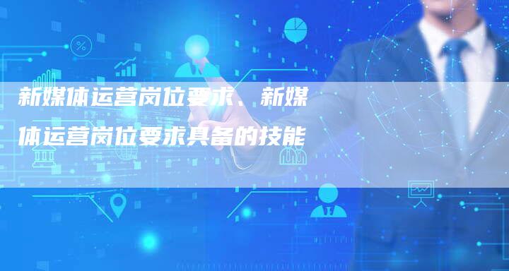 新媒体运营岗位要求、新媒体运营岗位要求具备的技能