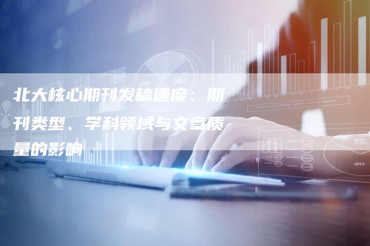 北大核心期刊发稿速度：期刊类型、学科领域与文章质量的影响