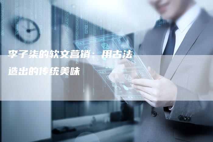 李子柒的软文营销：用古法造出的传统美味