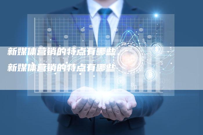 新媒体营销的特点有哪些、新媒体营销的特点有哪些