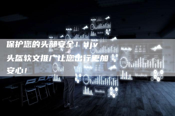 保护您的头部安全！ajv头盔软文推广让您出行更加安心！