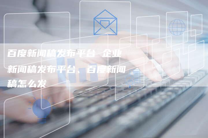 百度新闻稿发布平台 企业新闻稿发布平台、百度新闻稿怎么发