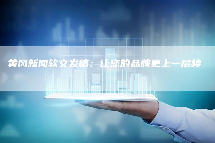 黄冈新闻软文发稿：让您的品牌更上一层楼