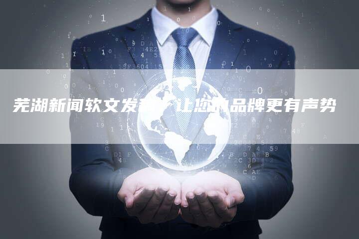 芜湖新闻软文发稿，让您的品牌更有声势