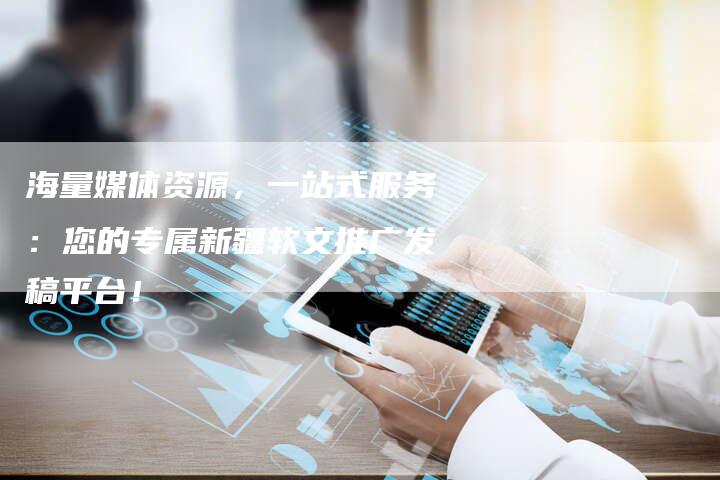 海量媒体资源，一站式服务：您的专属新疆软文推广发稿平台！