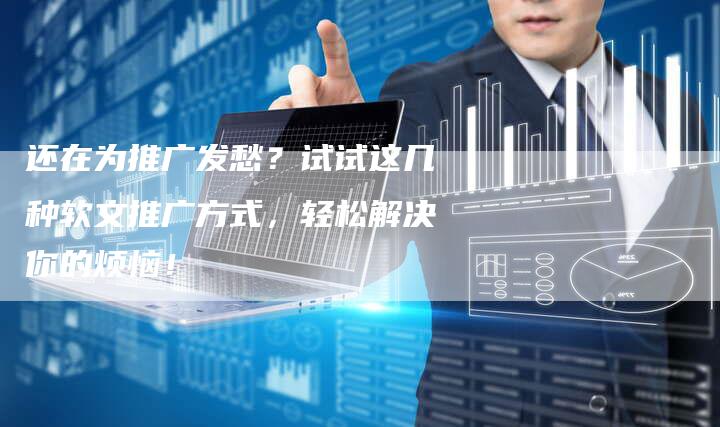 还在为推广发愁？试试这几种软文推广方式，轻松解决你的烦恼！