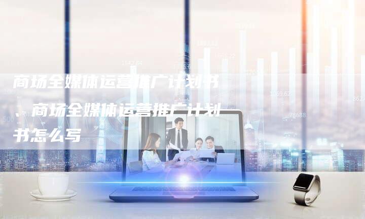商场全媒体运营推广计划书、商场全媒体运营推广计划书怎么写