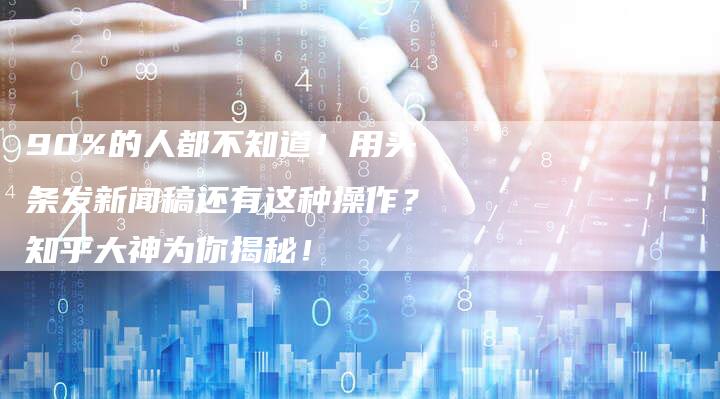 90%的人都不知道！用头条发新闻稿还有这种操作？知乎大神为你揭秘！
