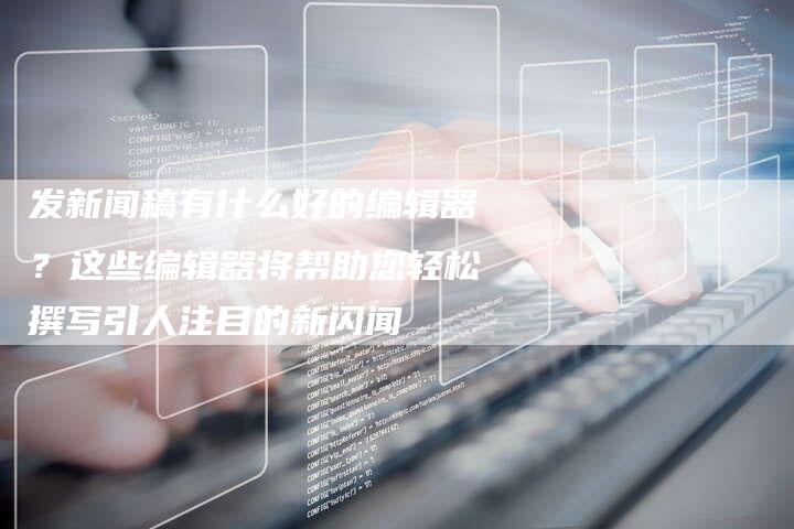 发新闻稿有什么好的编辑器？这些编辑器将帮助您轻松撰写引人注目的新闪闻