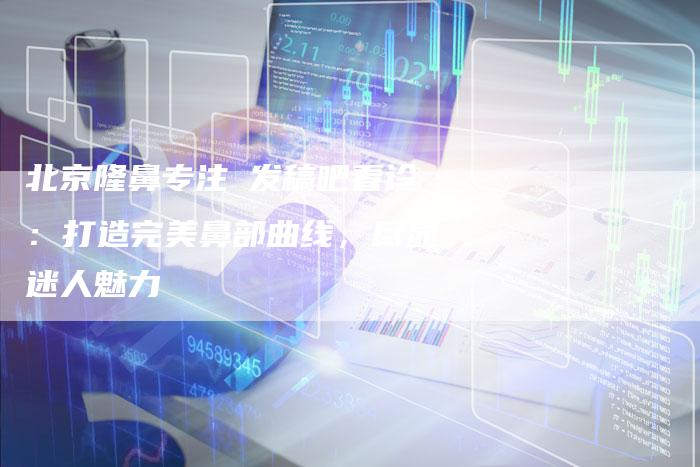 北京隆鼻专注亅发稿吧看诊：打造完美鼻部曲线，尽显迷人魅力