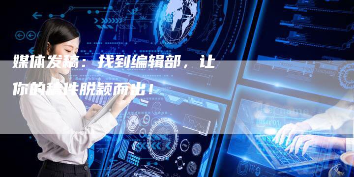 媒体发稿：找到编辑部，让你的稿件脱颖而出！
