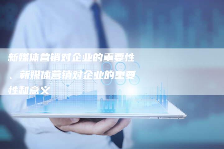 新媒体营销对企业的重要性、新媒体营销对企业的重要性和意义