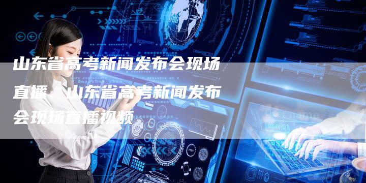 山东省高考新闻发布会现场直播、山东省高考新闻发布会现场直播视频