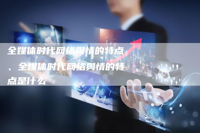 全媒体时代网络舆情的特点、全媒体时代网络舆情的特点是什么