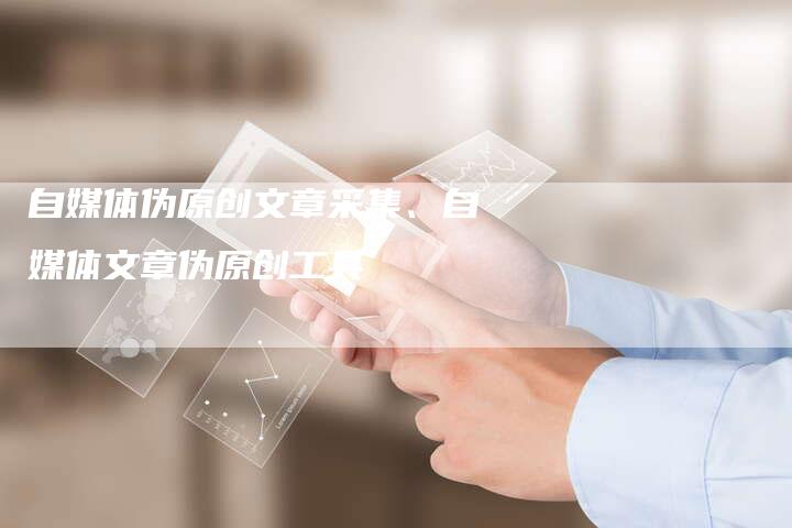 自媒体伪原创文章采集、自媒体文章伪原创工具