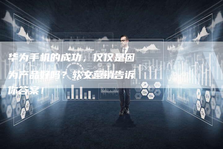 华为手机的成功，仅仅是因为产品好吗？软文营销告诉你答案！