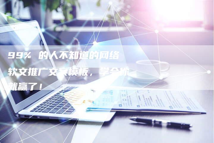 99% 的人不知道的网络软文推广文案模板，学会你就赢了！