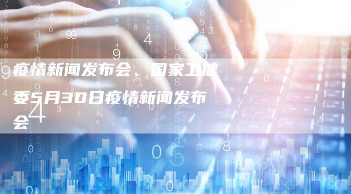 疫情新闻发布会、国家卫健委5月30日疫情新闻发布会