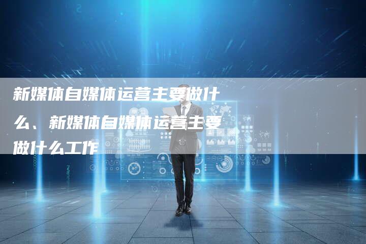 新媒体自媒体运营主要做什么、新媒体自媒体运营主要做什么工作