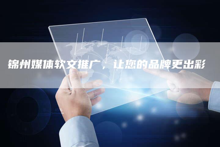 锦州媒体软文推广，让您的品牌更出彩