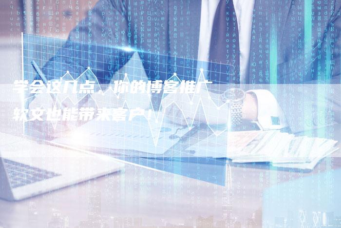 学会这几点,你的博客推广软文也能带来客户!