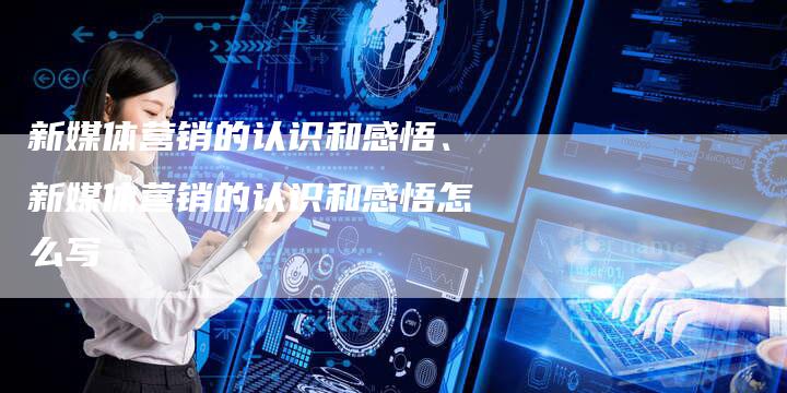 新媒体营销的认识和感悟、新媒体营销的认识和感悟怎么写