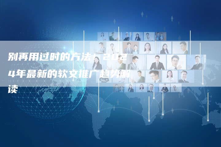 别再用过时的方法！2024年最新的软文推广趋势解读