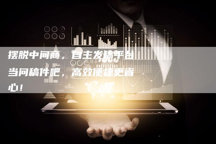摆脱中间商，自主发稿平台当问稿件吧，高效便捷更省心！