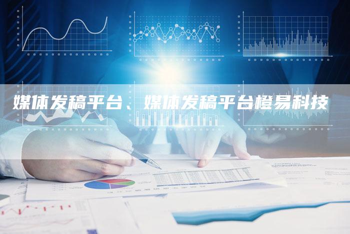 媒体发稿平台、媒体发稿平台橙易科技