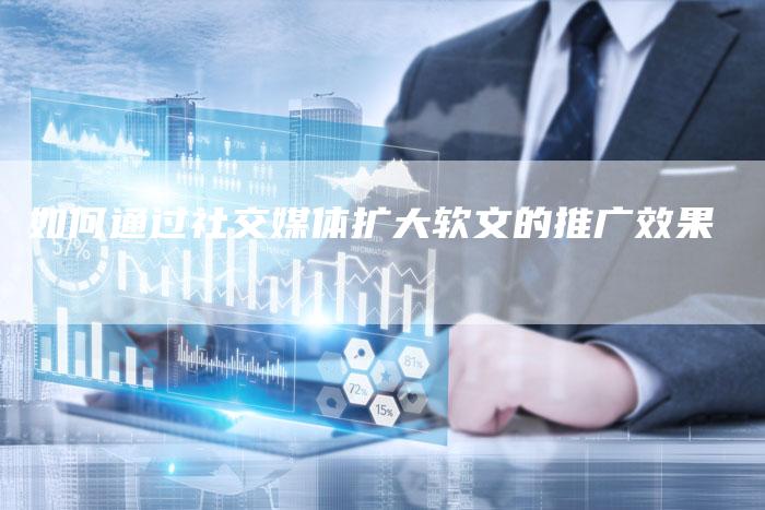 如何通过社交媒体扩大软文的推广效果
