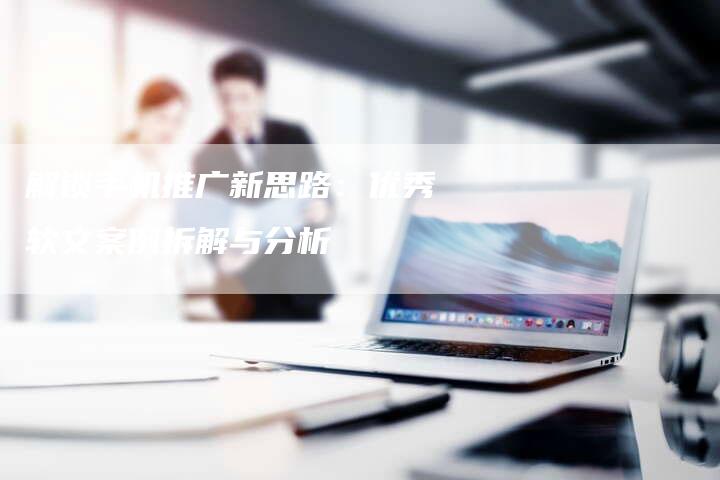 解锁手机推广新思路：优秀软文案例拆解与分析