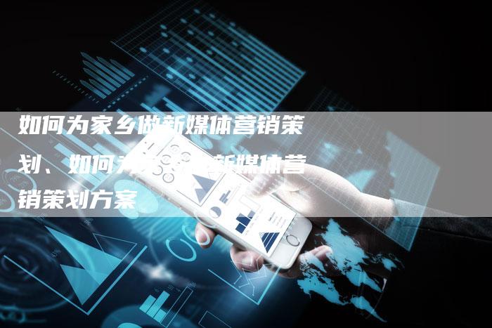 如何为家乡做新媒体营销策划、如何为家乡做新媒体营销策划方案