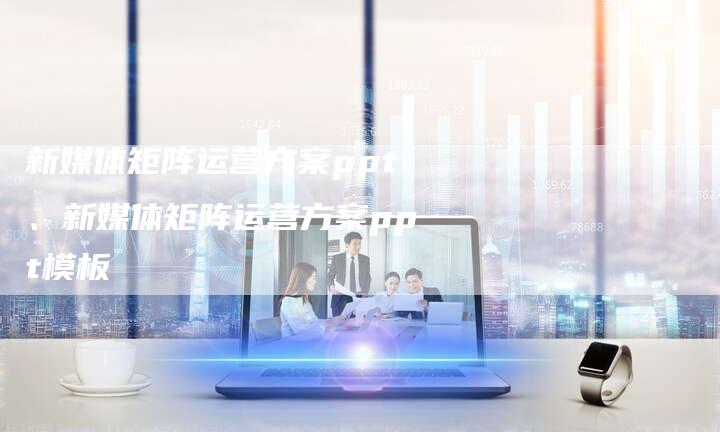 新媒体矩阵运营方案ppt、新媒体矩阵运营方案ppt模板