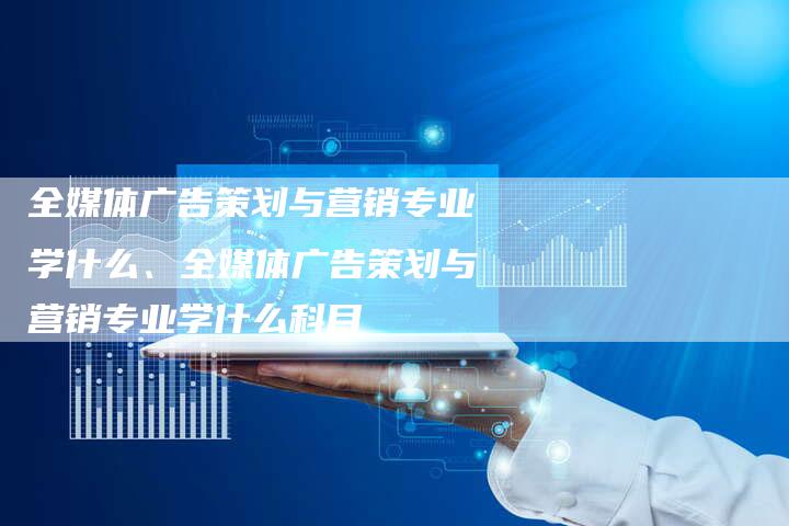 全媒体广告策划与营销专业学什么、全媒体广告策划与营销专业学什么科目