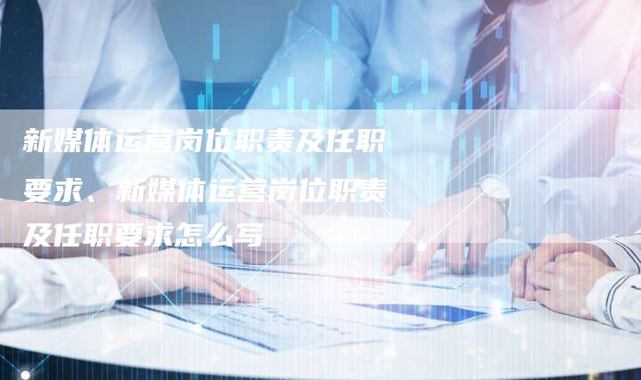 新媒体运营岗位职责及任职要求、新媒体运营岗位职责及任职要求怎么写