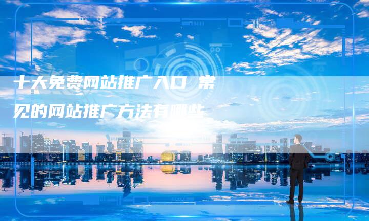 十大免费网站推广入口 常见的网站推广方法有哪些