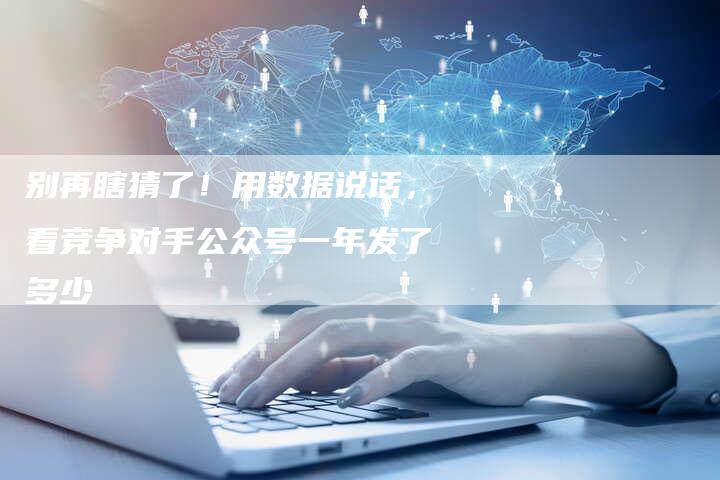 别再瞎猜了！用数据说话，看竞争对手公众号一年发了多少